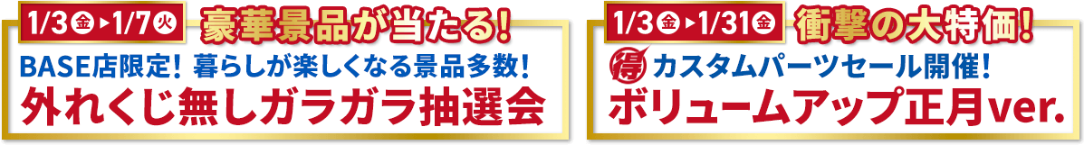 1/3(金)～1/7(火) 豪華景品が当たる! BASE店限定!暮らしが楽しくなる景品多数!外れくじ無しガラガラ抽選会 1/3(金)～1/31(金) 衝撃の大特価! マル得 カスタムパーツセール開催!ボリュームアップ正月ver.